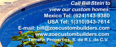 Call Bill Stein to view our custom homes:  Mexico Tel: (624) 143-9360.  USA Tel: 1(310) 943-7614.  Email: bill@zoecustombuilders.com    www.zoecustombuilders.com    Zoe Internacional de Construcciones, S.A. de C.V.